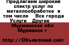 Предлагаем широкий спектр услуг по металлообработке, в том числе: - Все города Услуги » Другие   . Мурманская обл.,Мурманск г.